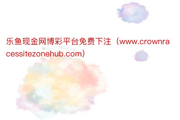 乐鱼现金网博彩平台免费下注（www.crownracessitezonehub.com）