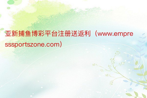 亚新捕鱼博彩平台注册送返利（www.empresssportszone.com）