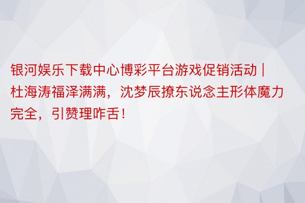 银河娱乐下载中心博彩平台游戏促销活动 | 杜海涛福泽满满，沈梦辰撩东说念主形体魔力完全，引赞理咋舌！