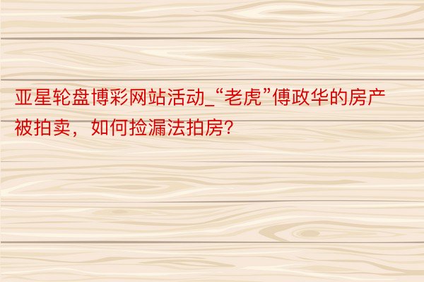 亚星轮盘博彩网站活动_“老虎”傅政华的房产被拍卖，如何捡漏法拍房？