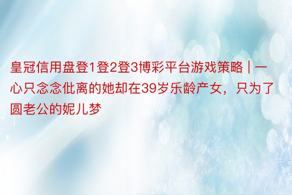 皇冠信用盘登1登2登3博彩平台游戏策略 | 一心只念念仳离的她却在39岁乐龄产女，只为了圆老公的妮儿梦