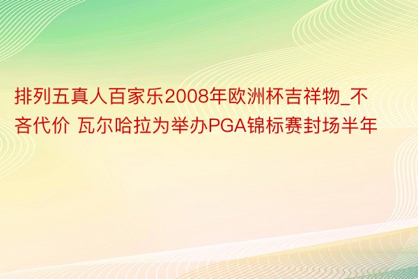 排列五真人百家乐2008年欧洲杯吉祥物_不吝代价 瓦尔哈拉为举办PGA锦标赛封场半年