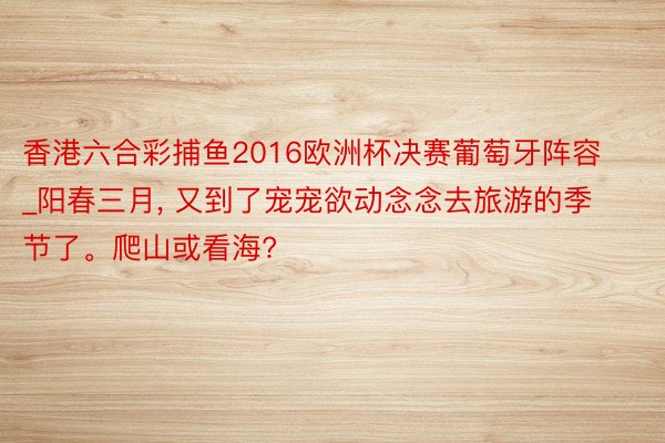 香港六合彩捕鱼2016欧洲杯决赛葡萄牙阵容_阳春三月, 又到了宠宠欲动念念去旅游的季节了。爬山或看海?