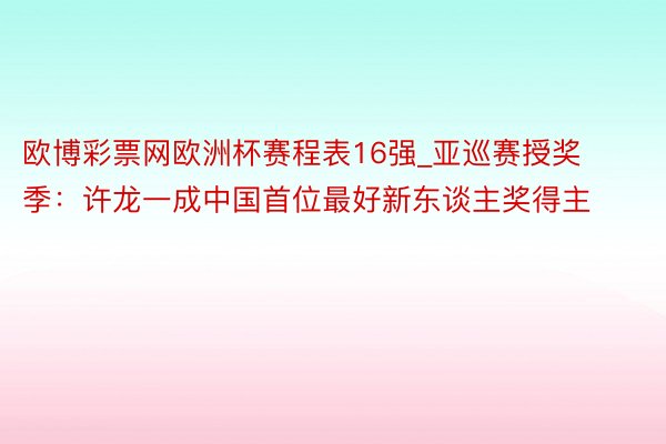 欧博彩票网欧洲杯赛程表16强_亚巡赛授奖季：许龙一成中国首位最好新东谈主奖得主