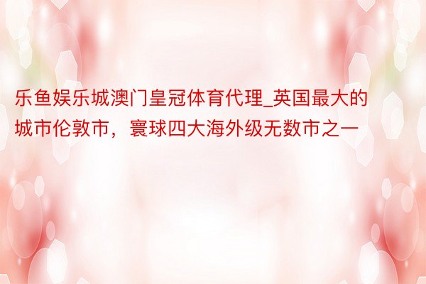 乐鱼娱乐城澳门皇冠体育代理_英国最大的城市伦敦市，寰球四大海外级无数市之一