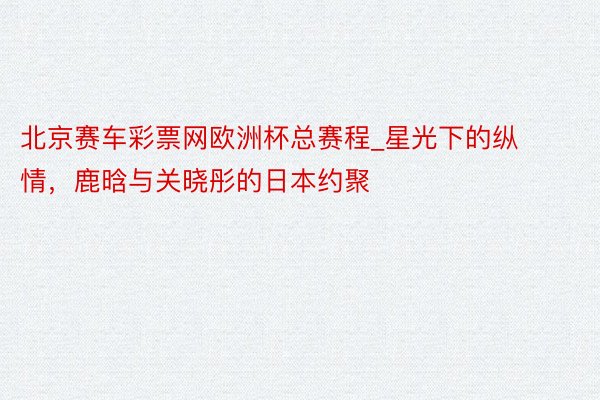 北京赛车彩票网欧洲杯总赛程_星光下的纵情，鹿晗与关晓彤的日本约聚