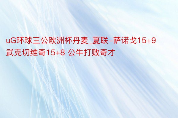 uG环球三公欧洲杯丹麦_夏联-萨诺戈15+9 武克切维奇15+8 公牛打败奇才