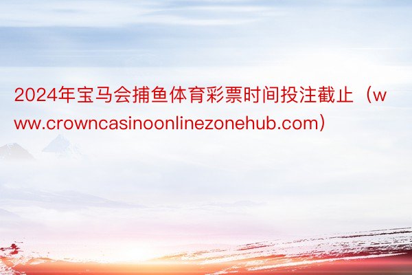 2024年宝马会捕鱼体育彩票时间投注截止（www.crowncasinoonlinezonehub.com）