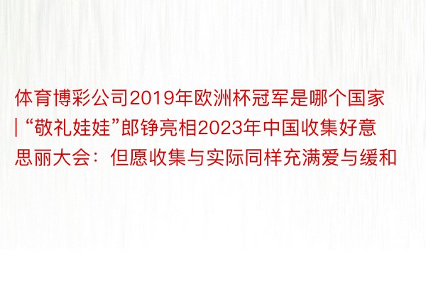 体育博彩公司2019年欧洲杯冠军是哪个国家 | “敬礼娃娃”郎铮亮相2023年中国收集好意思丽大会：但愿收集与实际同样充满爱与缓和