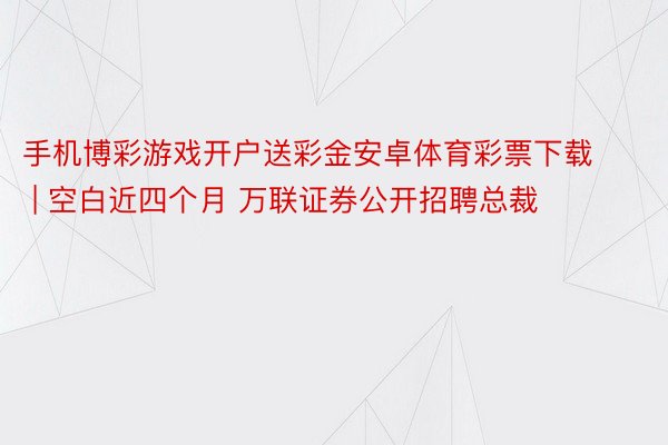 手机博彩游戏开户送彩金安卓体育彩票下载 | 空白近四个月 万联证券公开招聘总裁