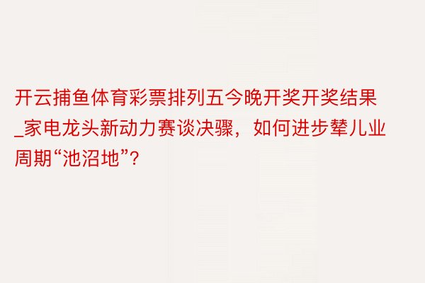 开云捕鱼体育彩票排列五今晚开奖开奖结果_家电龙头新动力赛谈决骤，如何进步辇儿业周期“池沼地”？