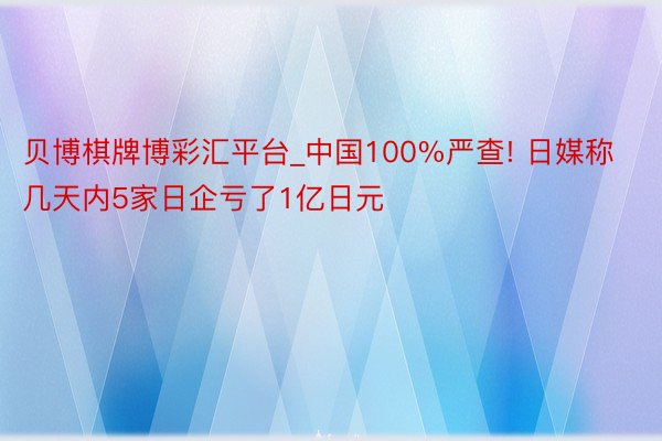 贝博棋牌博彩汇平台_中国100%严查! 日媒称几天内5家日企亏了1亿日元