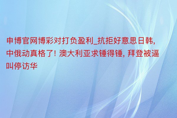 申博官网博彩对打负盈利_抗拒好意思日韩, 中俄动真格了! 澳大利亚求锤得锤, 拜登被逼叫停访华