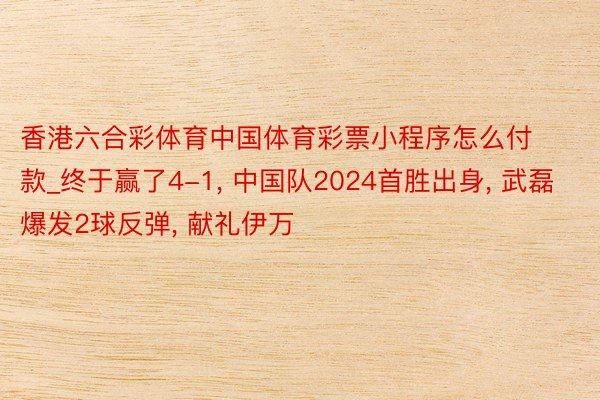 香港六合彩体育中国体育彩票小程序怎么付款_终于赢了4-1, 中国队2024首胜出身, 武磊爆发2球反弹, 献礼伊万