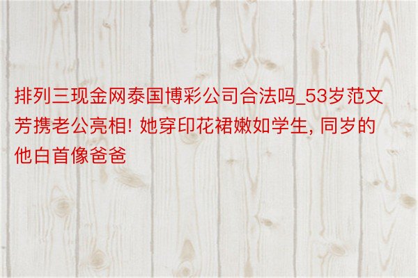 排列三现金网泰国博彩公司合法吗_53岁范文芳携老公亮相! 她穿印花裙嫩如学生, 同岁的他白首像爸爸