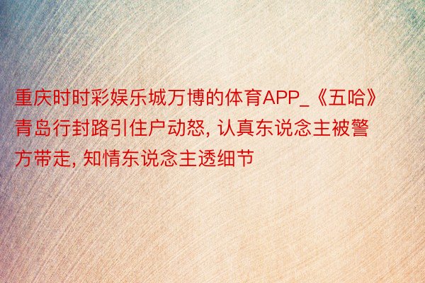 重庆时时彩娱乐城万博的体育APP_《五哈》青岛行封路引住户动怒, 认真东说念主被警方带走, 知情东说念主透细节