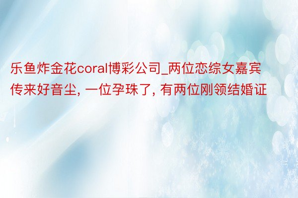 乐鱼炸金花coral博彩公司_两位恋综女嘉宾传来好音尘, 一位孕珠了, 有两位刚领结婚证