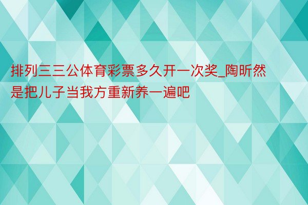 排列三三公体育彩票多久开一次奖_陶昕然是把儿子当我方重新养一遍吧