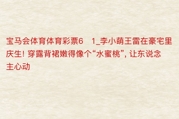 宝马会体育体育彩票6➕1_李小萌王雷在豪宅里庆生! 穿露背裙嫩得像个“水蜜桃”, 让东说念主心动