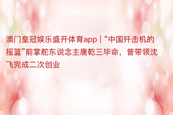 澳门皇冠娱乐盛开体育app | “中国歼击机的摇篮”前掌舵东说念主唐乾三毕命，曾带领沈飞完成二次创业