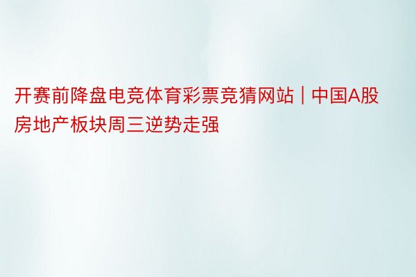 开赛前降盘电竞体育彩票竞猜网站 | 中国A股房地产板块周三逆势走强