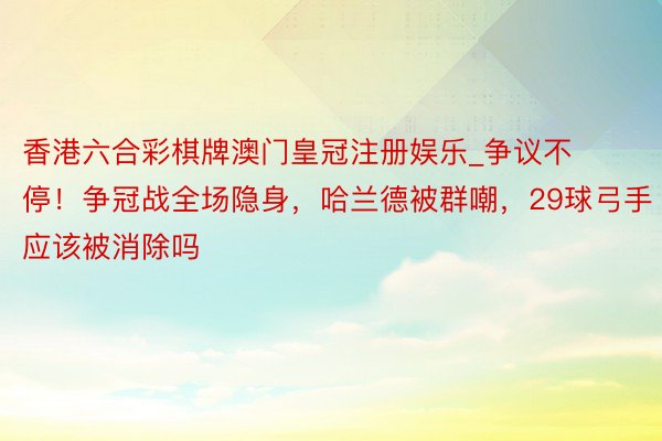 香港六合彩棋牌澳门皇冠注册娱乐_争议不停！争冠战全场隐身，哈兰德被群嘲，29球弓手应该被消除吗