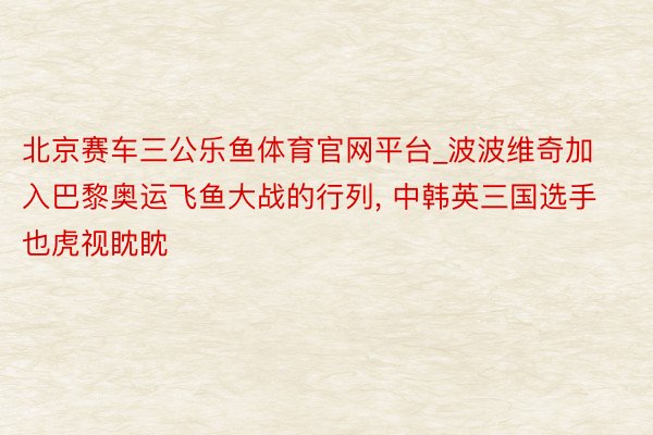 北京赛车三公乐鱼体育官网平台_波波维奇加入巴黎奥运飞鱼大战的行列, 中韩英三国选手也虎视眈眈