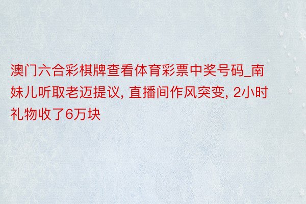 澳门六合彩棋牌查看体育彩票中奖号码_南妹儿听取老迈提议, 直播间作风突变, 2小时礼物收了6万块