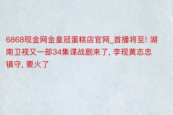 6868现金网金皇冠蛋糕店官网_首播将至! 湖南卫视又一部34集谍战剧来了, 李现黄志忠镇守, 要火了