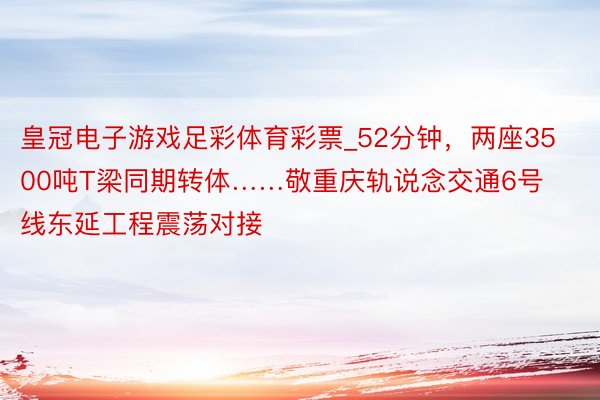 皇冠电子游戏足彩体育彩票_52分钟，两座3500吨T梁同期转体……敬重庆轨说念交通6号线东延工程震荡对接