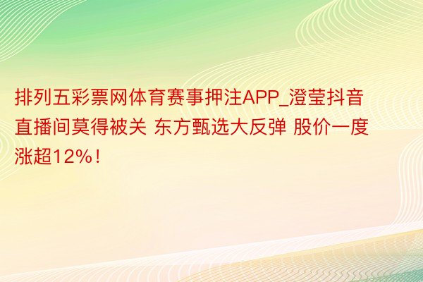 排列五彩票网体育赛事押注APP_澄莹抖音直播间莫得被关 东方甄选大反弹 股价一度涨超12%！