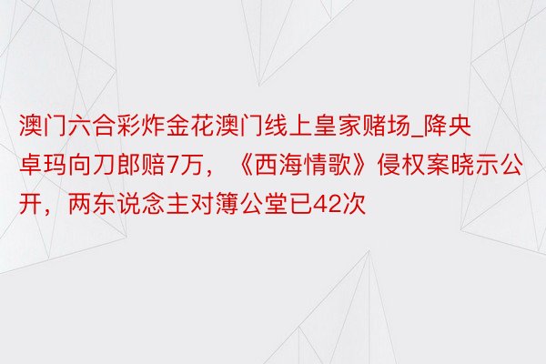 澳门六合彩炸金花澳门线上皇家赌场_降央卓玛向刀郎赔7万，《西海情歌》侵权案晓示公开，两东说念主对簿公堂已42次