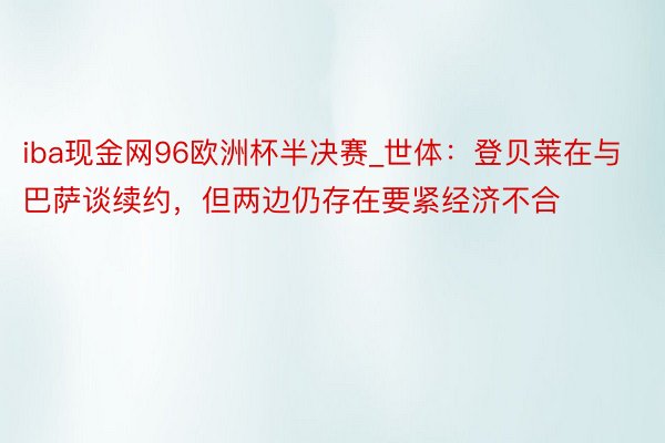 iba现金网96欧洲杯半决赛_世体：登贝莱在与巴萨谈续约，但两边仍存在要紧经济不合