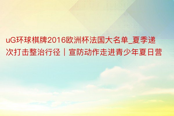 uG环球棋牌2016欧洲杯法国大名单_夏季递次打击整治行径｜宣防动作走进青少年夏日营