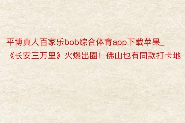 平博真人百家乐bob综合体育app下载苹果_《长安三万里》火爆出圈！佛山也有同款打卡地