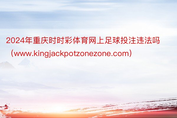 2024年重庆时时彩体育网上足球投注违法吗（www.kingjackpotzonezone.com）