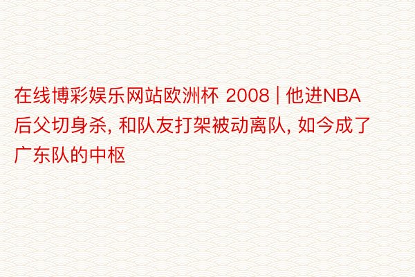 在线博彩娱乐网站欧洲杯 2008 | 他进NBA后父切身杀, 和队友打架被动离队, 如今成了广东队的中枢