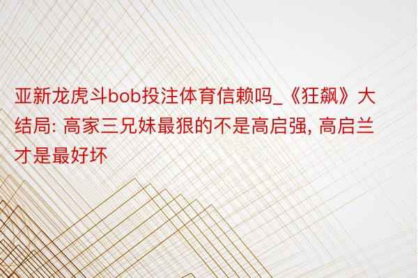 亚新龙虎斗bob投注体育信赖吗_《狂飙》大结局: 高家三兄妹最狠的不是高启强, 高启兰才是最好坏