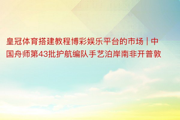 皇冠体育搭建教程博彩娱乐平台的市场 | 中国舟师第43批护航编队手艺泊岸南非开普敦