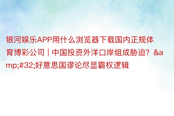 银河娱乐APP用什么浏览器下载国内正规体育博彩公司 | 中国投资外洋口岸组成胁迫？&#32;好意思国谬论尽显霸权逻辑