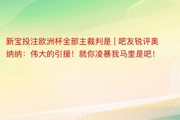 新宝投注欧洲杯全部主裁判是 | 吧友锐评奥纳纳：伟大的引援！就你凌暴我马奎是吧！