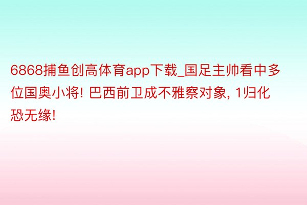 6868捕鱼创高体育app下载_国足主帅看中多位国奥小将! 巴西前卫成不雅察对象, 1归化恐无缘!