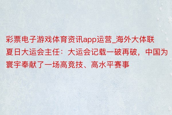 彩票电子游戏体育资讯app运营_海外大体联夏日大运会主任：大运会记载一破再破，中国为寰宇奉献了一场高竞技、高水平赛事