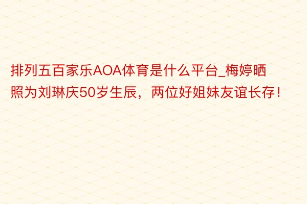 排列五百家乐AOA体育是什么平台_梅婷晒照为刘琳庆50岁生辰，两位好姐妹友谊长存！