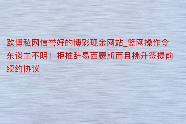 欧博私网信誉好的博彩现金网站_篮网操作令东谈主不明！拒推辞易西蒙斯而且挑升签提前续约协议