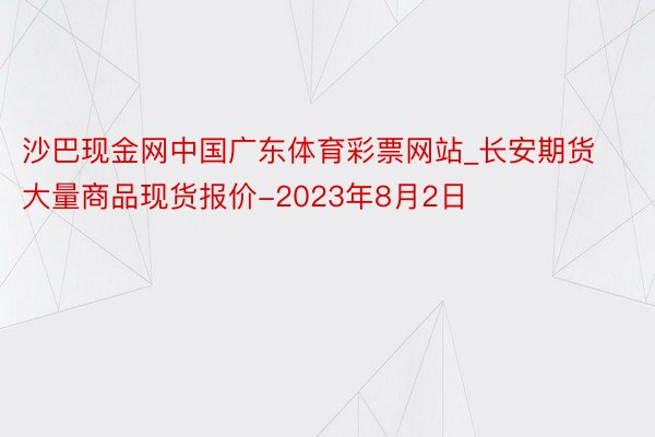 沙巴现金网中国广东体育彩票网站_长安期货大量商品现货报价-2023年8月2日