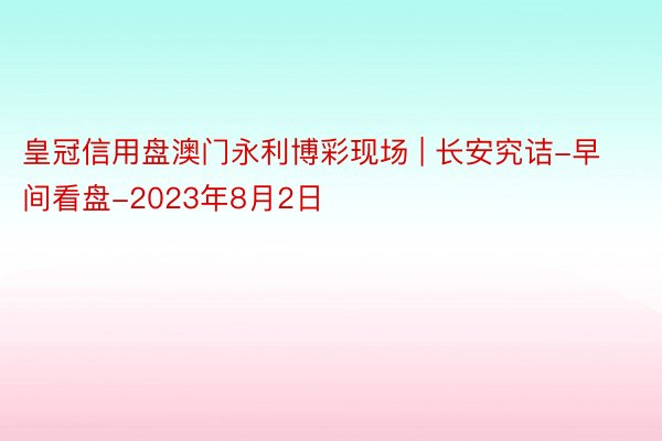 皇冠信用盘澳门永利博彩现场 | 长安究诘-早间看盘-2023年8月2日