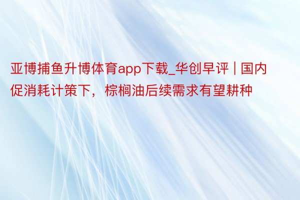 亚博捕鱼升博体育app下载_华创早评 | 国内促消耗计策下，棕榈油后续需求有望耕种