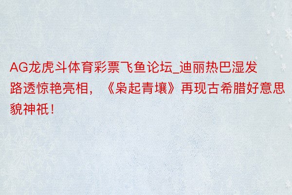 AG龙虎斗体育彩票飞鱼论坛_迪丽热巴湿发路透惊艳亮相，《枭起青壤》再现古希腊好意思貌神祇！