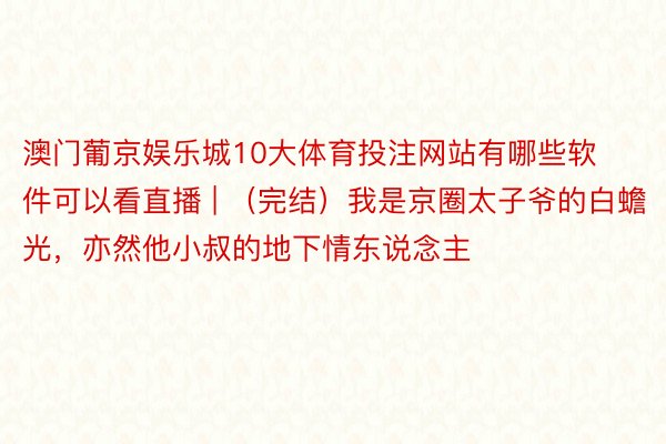 澳门葡京娱乐城10大体育投注网站有哪些软件可以看直播 | （完结）我是京圈太子爷的白蟾光，亦然他小叔的地下情东说念主